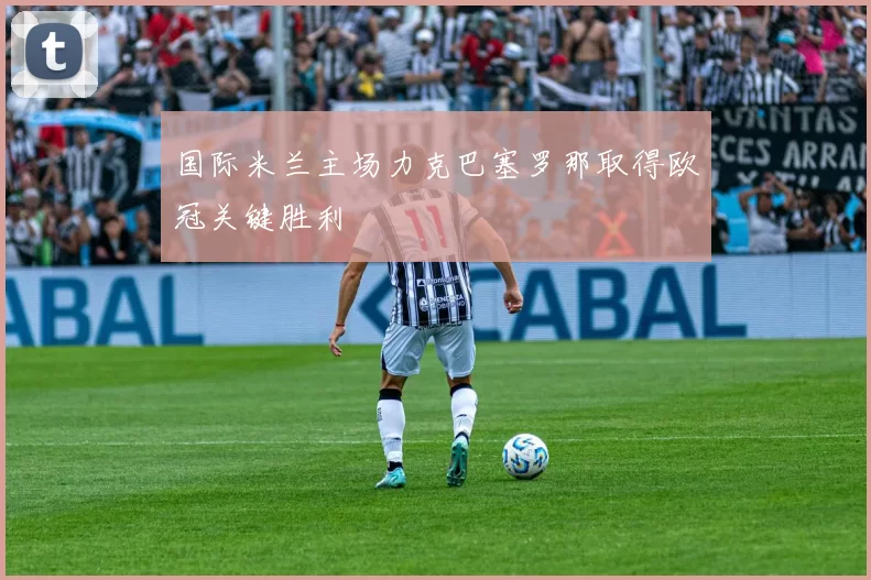 国际米兰主场力克巴塞罗那取得欧冠关键胜利