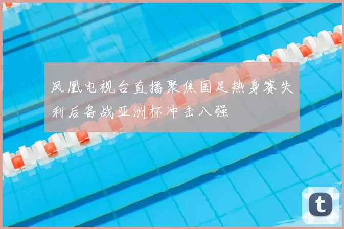 凤凰电视台直播聚焦国足热身赛失利后备战亚洲杯冲击八强