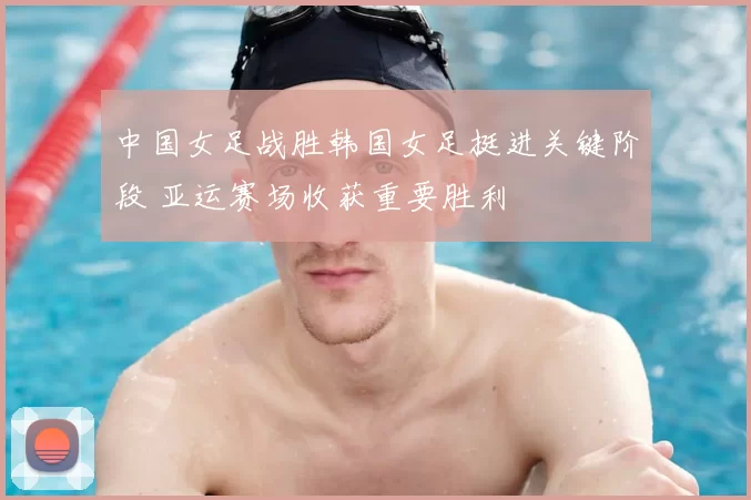 中国女足战胜韩国女足挺进关键阶段 亚运赛场收获重要胜利