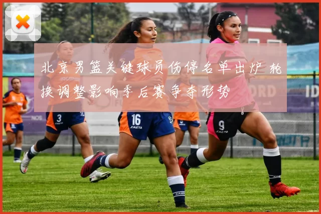 北京男篮关键球员伤停名单出炉 轮换调整影响季后赛争夺形势