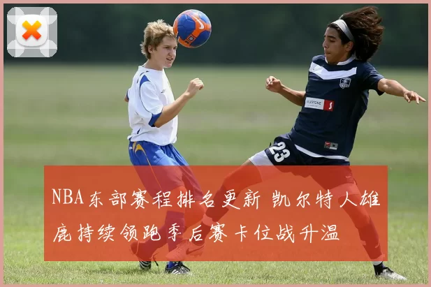 NBA东部赛程排名更新 凯尔特人雄鹿持续领跑季后赛卡位战升温