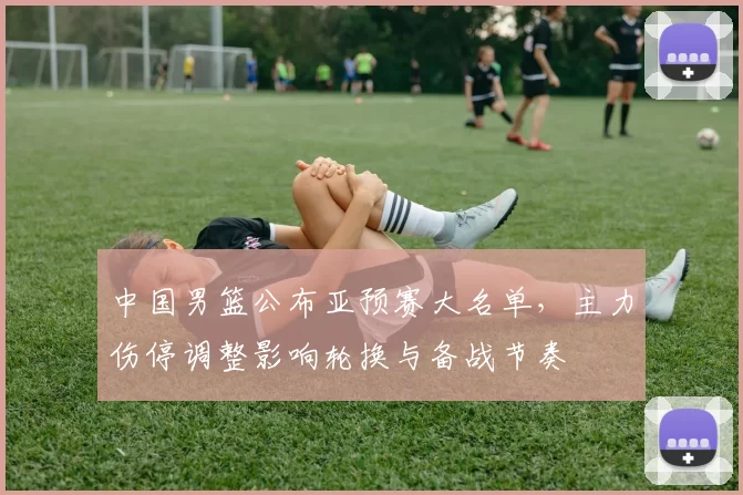 中国男篮公布亚预赛大名单，主力伤停调整影响轮换与备战节奏