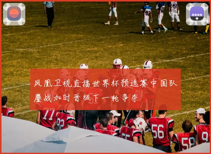 凤凰卫视直播世界杯预选赛中国队鏖战加时晋级下一轮争夺
