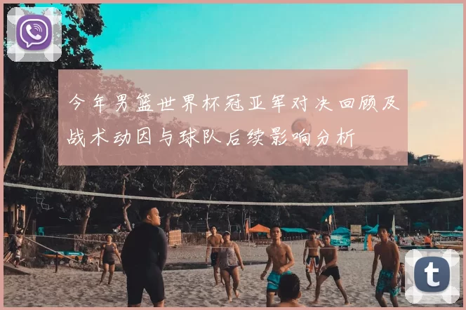 今年男篮世界杯冠亚军对决回顾及战术动因与球队后续影响分析