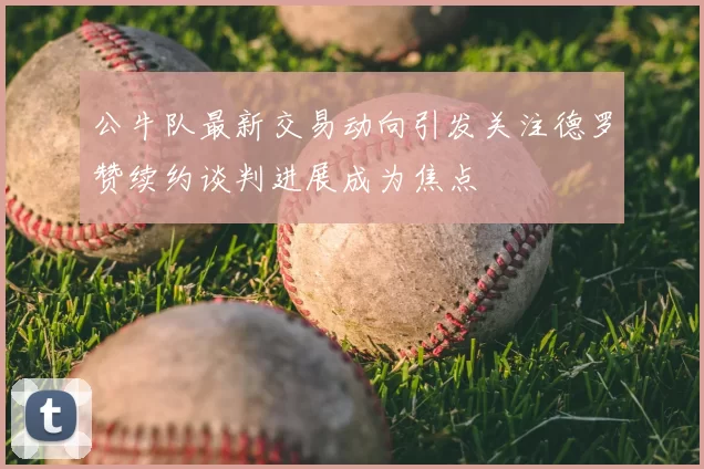 公牛队最新交易动向引发关注德罗赞续约谈判进展成为焦点