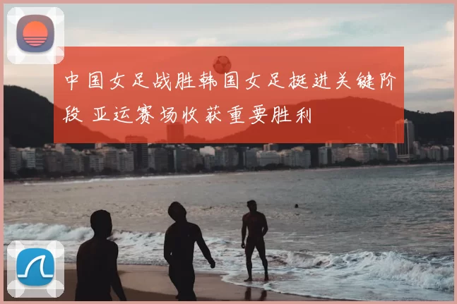 中国女足战胜韩国女足挺进关键阶段 亚运赛场收获重要胜利