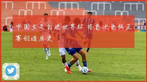 中国女足打进世界杯 将首次晋级正赛创造历史