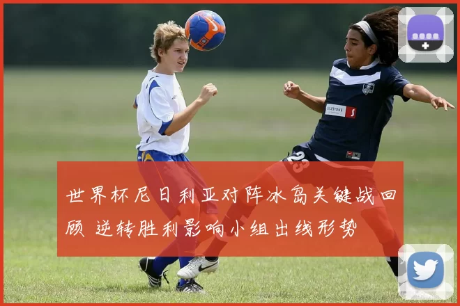 世界杯尼日利亚对阵冰岛关键战回顾 逆转胜利影响小组出线形势