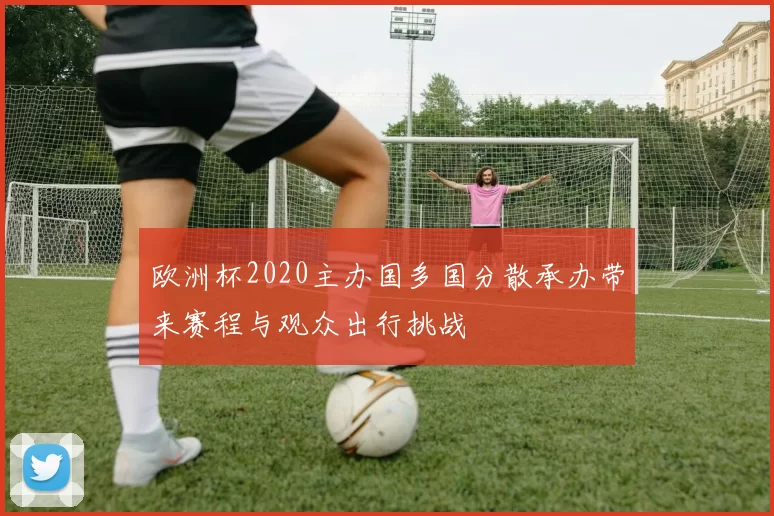 欧洲杯2020主办国多国分散承办带来赛程与观众出行挑战