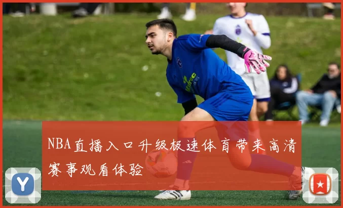 NBA直播入口升级极速体育带来高清赛事观看体验