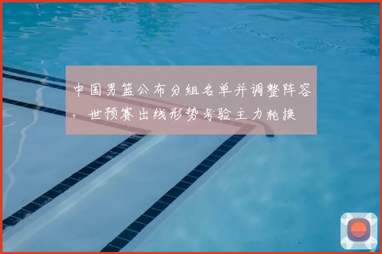 中国男篮公布分组名单并调整阵容，世预赛出线形势考验主力轮换