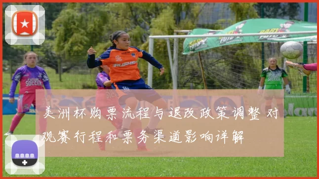 美洲杯购票流程与退改政策调整 对观赛行程和票务渠道影响详解