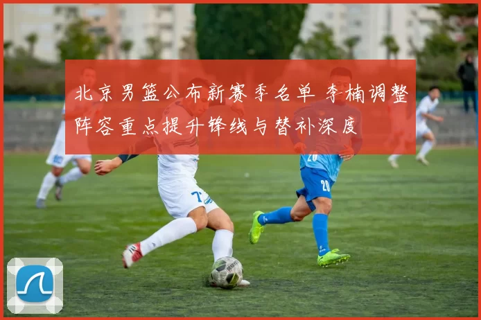 北京男篮公布新赛季名单 李楠调整阵容重点提升锋线与替补深度