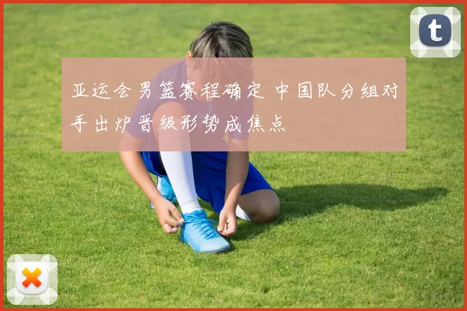 亚运会男篮赛程确定 中国队分组对手出炉晋级形势成焦点