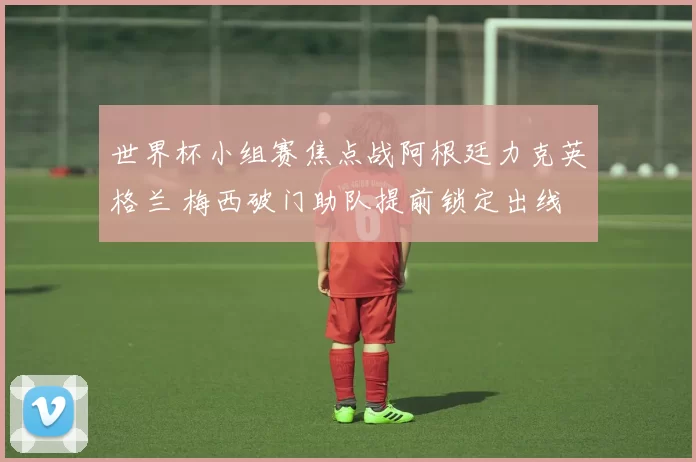 世界杯小组赛焦点战阿根廷力克英格兰 梅西破门助队提前锁定出线