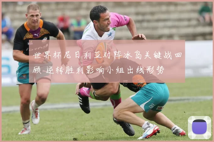 世界杯尼日利亚对阵冰岛关键战回顾 逆转胜利影响小组出线形势