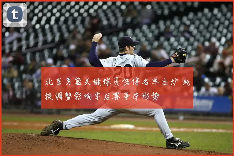 北京男篮关键球员伤停名单出炉 轮换调整影响季后赛争夺形势