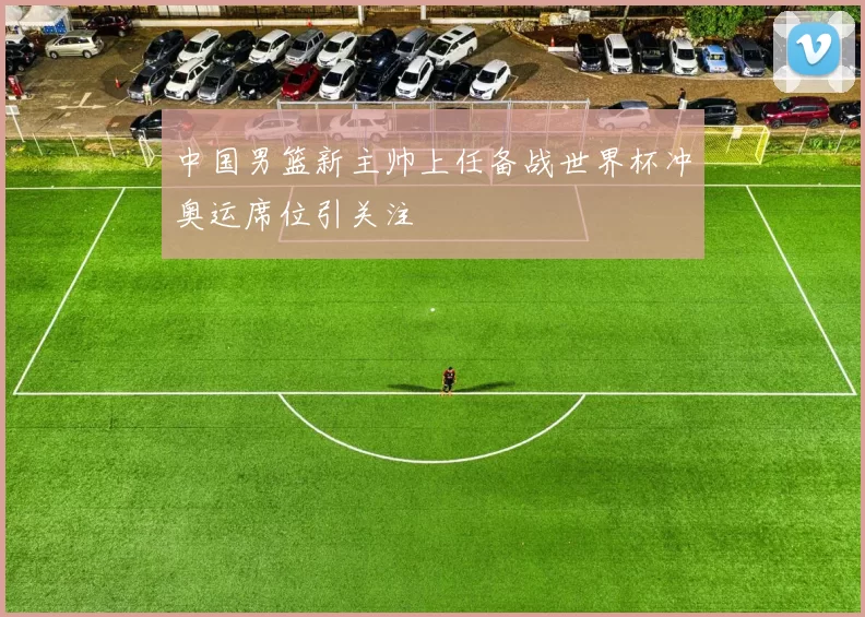 中国男篮新主帅上任备战世界杯冲奥运席位引关注