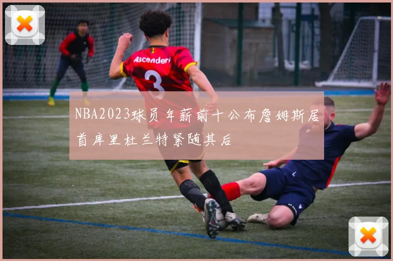 NBA2023球员年薪前十公布詹姆斯居首库里杜兰特紧随其后