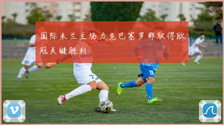 国际米兰主场力克巴塞罗那取得欧冠关键胜利