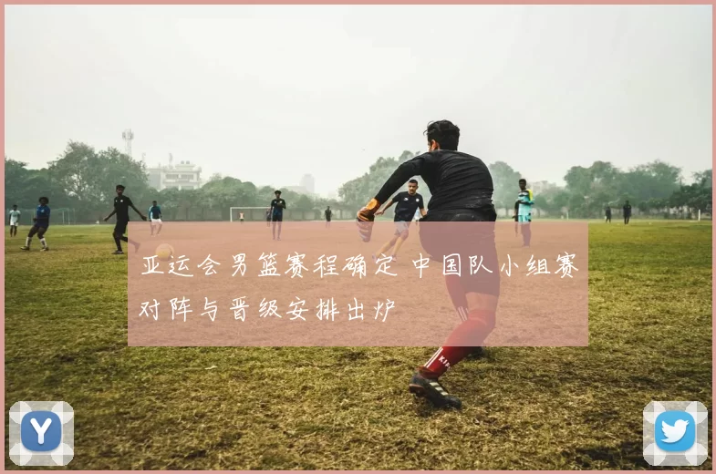 亚运会男篮赛程确定 中国队小组赛对阵与晋级安排出炉