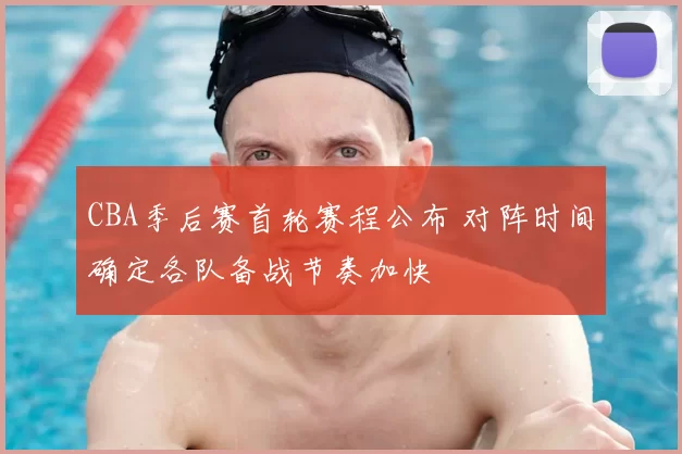 CBA季后赛首轮赛程公布 对阵时间确定各队备战节奏加快