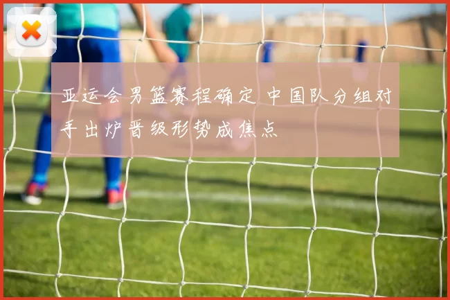 亚运会男篮赛程确定 中国队分组对手出炉晋级形势成焦点