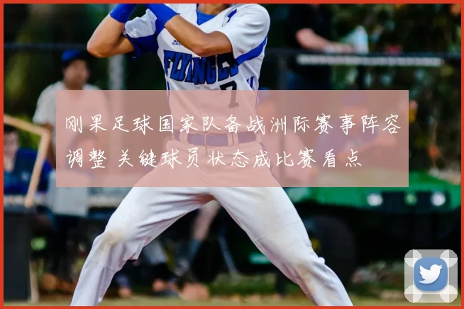 刚果足球国家队备战洲际赛事阵容调整 关键球员状态成比赛看点