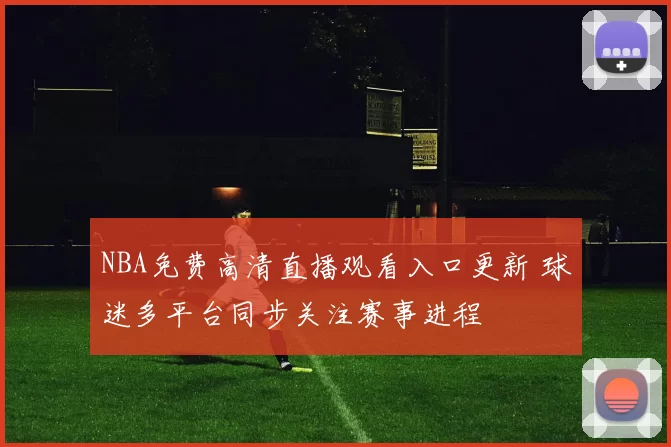NBA免费高清直播观看入口更新 球迷多平台同步关注赛事进程