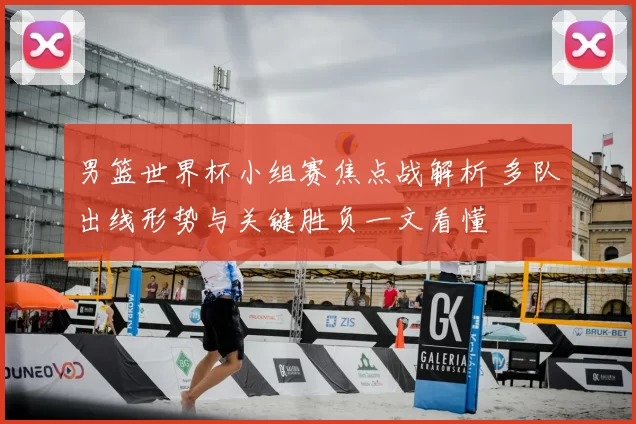 男篮世界杯小组赛焦点战解析 多队出线形势与关键胜负一文看懂