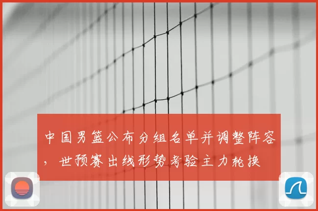 中国男篮公布分组名单并调整阵容，世预赛出线形势考验主力轮换