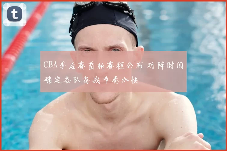 CBA季后赛首轮赛程公布 对阵时间确定各队备战节奏加快