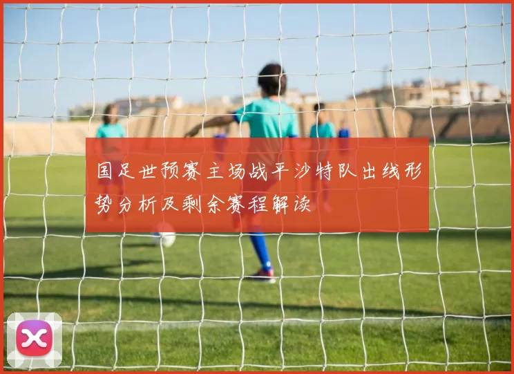 国足世预赛主场战平沙特队出线形势分析及剩余赛程解读