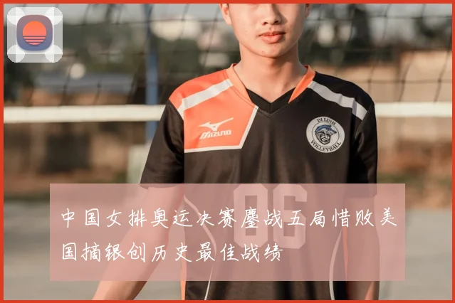 中国女排奥运决赛鏖战五局惜败美国摘银创历史最佳战绩