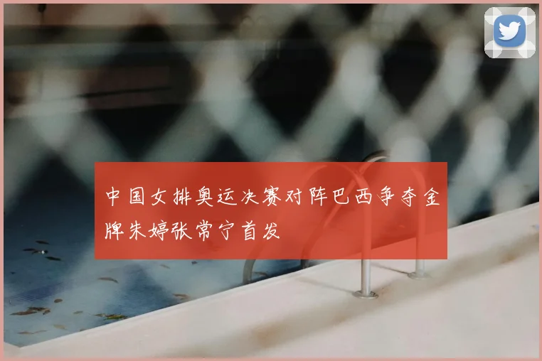中国女排奥运决赛对阵巴西争夺金牌朱婷张常宁首发
