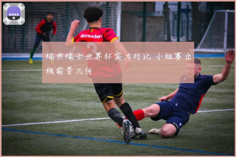 瑞典瑞士世界杯实力对比 小组赛出线前景几何