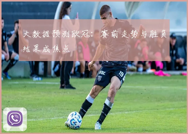 大数据预测欧冠：赛前走势与胜负结果成焦点