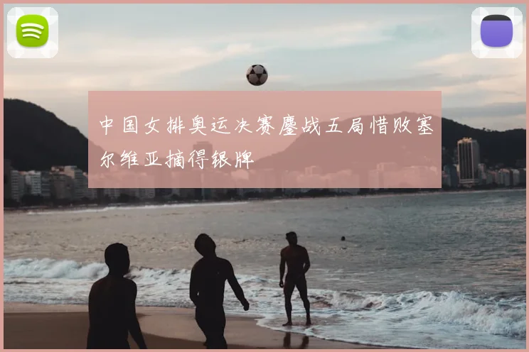 中国女排奥运决赛鏖战五局惜败塞尔维亚摘得银牌