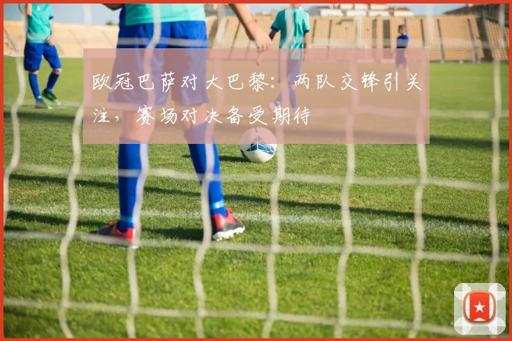 欧冠巴萨对大巴黎：两队交锋引关注，赛场对决备受期待