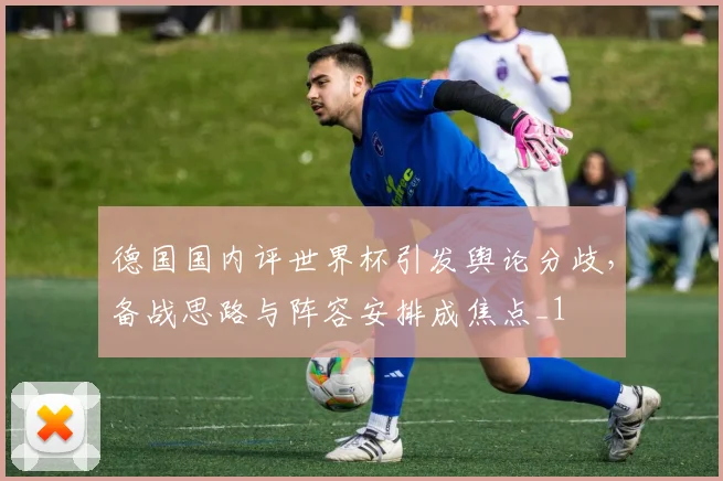 德国国内评世界杯引发舆论分歧,备战思路与阵容安排成焦点_1